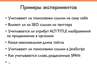 Примеры экспериментов
• Учитывают ли поисковики ссылки на саму себя	
• Влияют ли на SEO ссылки из твиттера	
• Учитывается ли атрибут ALT/TITLE изображений
на продвижение в органике	
• Какая максимальная длина тайтла	
• Учитывают ли поисковики ссылки в JavaScript	
• Как учитываются слова, разделенные SPAN	
• ...
 