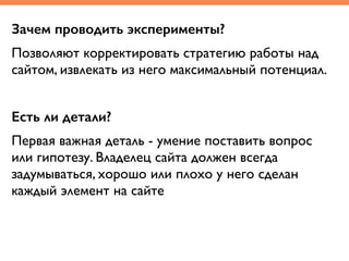 Зачем проводить эксперименты?
Позволяют корректировать стратегию работы над
сайтом, извлекать из него максимальный потенциал.	
!
Есть ли детали?
Первая важная деталь - умение поставить вопрос
или гипотезу. Владелец сайта должен всегда
задумываться, хорошо или плохо у него сделан
каждый элемент на сайте
 