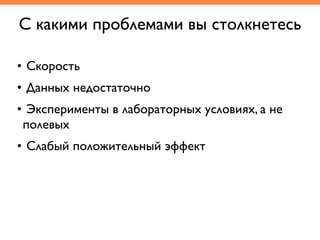 С какими проблемами вы столкнетесь
• Скорость	
• Данных недостаточно	
• Эксперименты в лабораторных условиях, а не
полевых	
• Слабый положительный эффект
 