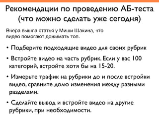 Рекомендации по проведению АБ-теста	
(что можно сделать уже сегодня)
• Подберите подходящие видео для своих рубрик	
• Встройте видео на часть рубрик. Если у вас 100
категорий, встройте хотя бы на 15-20. 	
• Измерьте трафик на рубрики до и после встройки
видео, сравните долю изменения между разными
разделами.	
• Сделайте вывод и встройте видео на другие
рубрики, при необходимости.
Вчера вышла статья у Миши Шакина, что
видео помогают дожимать топ. 
 