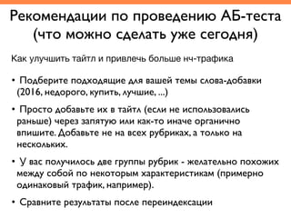 Рекомендации по проведению АБ-теста	
(что можно сделать уже сегодня)
• Подберите подходящие для вашей темы слова-добавки
(2016, недорого, купить, лучшие, ...)	
• Просто добавьте их в тайтл (если не использовались
раньше) через запятую или как-то иначе органично
впишите. Добавьте не на всех рубриках, а только на
нескольких.	
• У вас получилось две группы рубрик - желательно похожих
между собой по некоторым характеристикам (примерно
одинаковый трафик, например). 	
• Сравните результаты после переиндексации
Как улучшить тайтл и привлечь больше нч-трафика
 