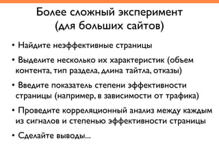 Более сложный эксперимент	
(для больших сайтов)
• Найдите неэффективные страницы	
• Выделите несколько их характеристик (объем
контента, тип раздела, длина тайтла, отказы)	
• Введите показатель степени эффективности
страницы (например, в зависимости от трафика)	
• Проведите корреляционный анализ между каждым
из сигналов и степенью эффективности страницы	
• Сделайте выводы...
 