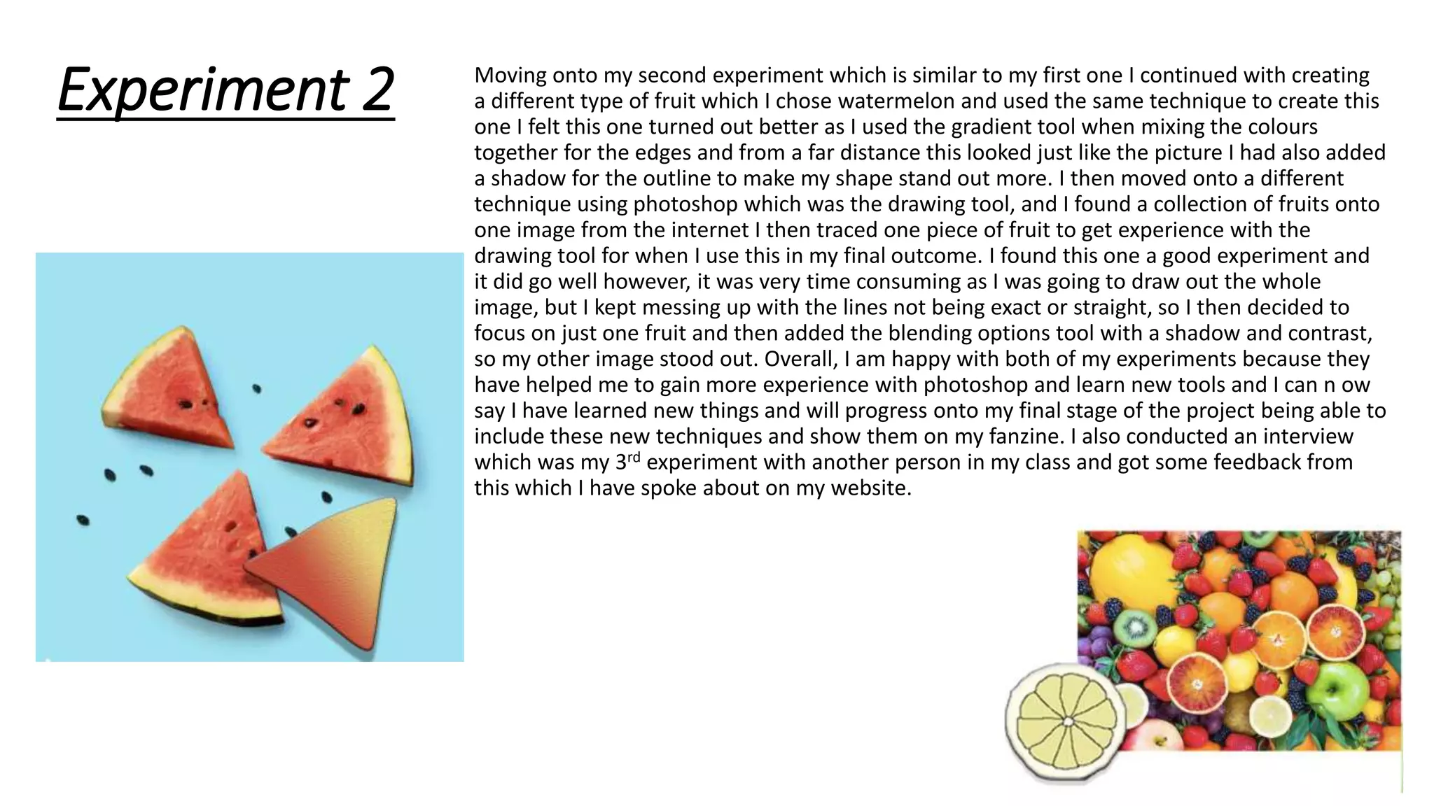 Experiment 2 Moving onto my second experiment which is similar to my first one I continued with creating
a different type of fruit which I chose watermelon and used the same technique to create this
one I felt this one turned out better as I used the gradient tool when mixing the colours
together for the edges and from a far distance this looked just like the picture I had also added
a shadow for the outline to make my shape stand out more. I then moved onto a different
technique using photoshop which was the drawing tool, and I found a collection of fruits onto
one image from the internet I then traced one piece of fruit to get experience with the
drawing tool for when I use this in my final outcome. I found this one a good experiment and
it did go well however, it was very time consuming as I was going to draw out the whole
image, but I kept messing up with the lines not being exact or straight, so I then decided to
focus on just one fruit and then added the blending options tool with a shadow and contrast,
so my other image stood out. Overall, I am happy with both of my experiments because they
have helped me to gain more experience with photoshop and learn new tools and I can n ow
say I have learned new things and will progress onto my final stage of the project being able to
include these new techniques and show them on my fanzine. I also conducted an interview
which was my 3rd experiment with another person in my class and got some feedback from
this which I have spoke about on my website.
 