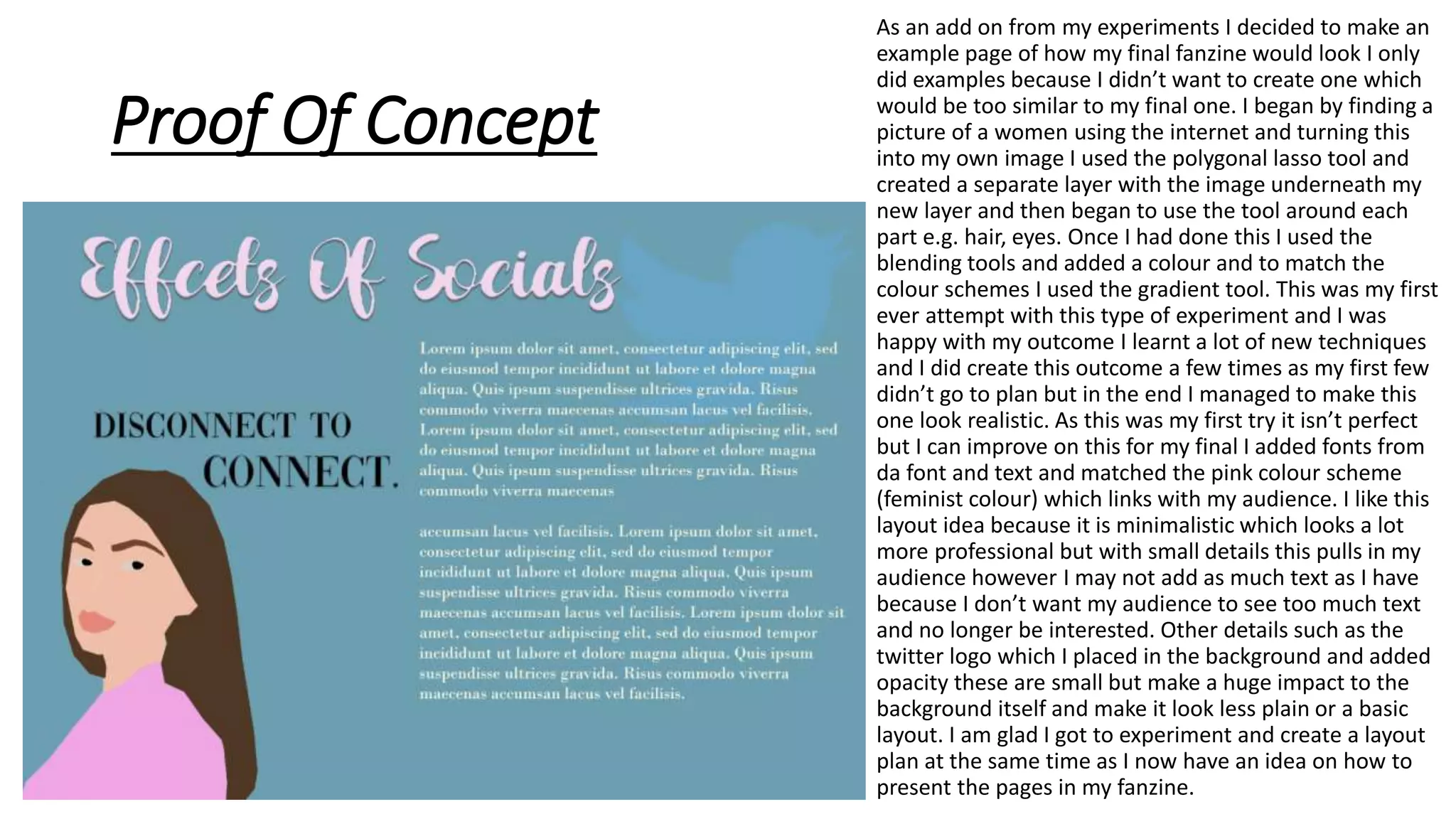 Proof Of Concept
As an add on from my experiments I decided to make an
example page of how my final fanzine would look I only
did examples because I didn’t want to create one which
would be too similar to my final one. I began by finding a
picture of a women using the internet and turning this
into my own image I used the polygonal lasso tool and
created a separate layer with the image underneath my
new layer and then began to use the tool around each
part e.g. hair, eyes. Once I had done this I used the
blending tools and added a colour and to match the
colour schemes I used the gradient tool. This was my first
ever attempt with this type of experiment and I was
happy with my outcome I learnt a lot of new techniques
and I did create this outcome a few times as my first few
didn’t go to plan but in the end I managed to make this
one look realistic. As this was my first try it isn’t perfect
but I can improve on this for my final I added fonts from
da font and text and matched the pink colour scheme
(feminist colour) which links with my audience. I like this
layout idea because it is minimalistic which looks a lot
more professional but with small details this pulls in my
audience however I may not add as much text as I have
because I don’t want my audience to see too much text
and no longer be interested. Other details such as the
twitter logo which I placed in the background and added
opacity these are small but make a huge impact to the
background itself and make it look less plain or a basic
layout. I am glad I got to experiment and create a layout
plan at the same time as I now have an idea on how to
present the pages in my fanzine.
 