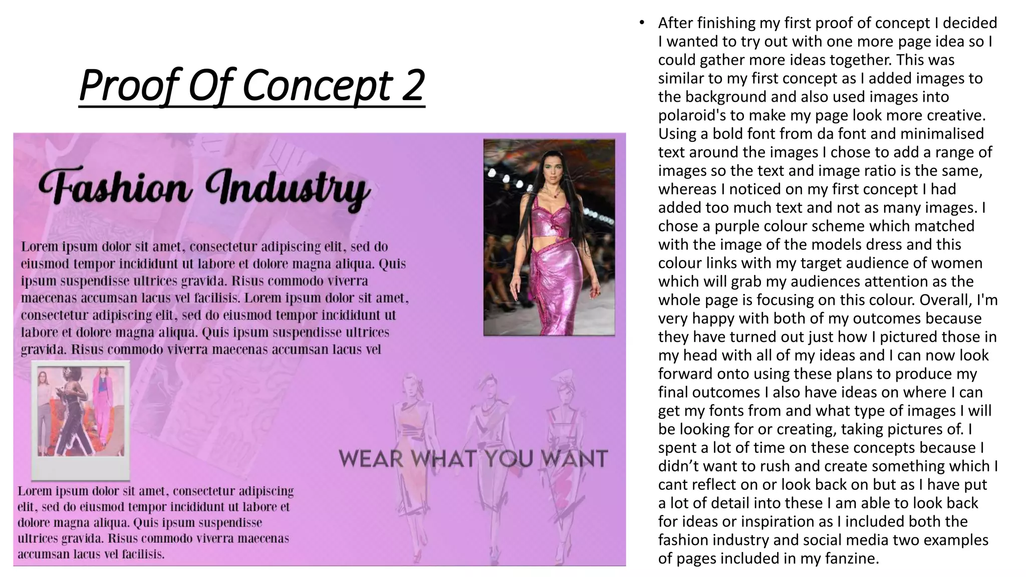 Proof Of Concept 2
• After finishing my first proof of concept I decided
I wanted to try out with one more page idea so I
could gather more ideas together. This was
similar to my first concept as I added images to
the background and also used images into
polaroid's to make my page look more creative.
Using a bold font from da font and minimalised
text around the images I chose to add a range of
images so the text and image ratio is the same,
whereas I noticed on my first concept I had
added too much text and not as many images. I
chose a purple colour scheme which matched
with the image of the models dress and this
colour links with my target audience of women
which will grab my audiences attention as the
whole page is focusing on this colour. Overall, I'm
very happy with both of my outcomes because
they have turned out just how I pictured those in
my head with all of my ideas and I can now look
forward onto using these plans to produce my
final outcomes I also have ideas on where I can
get my fonts from and what type of images I will
be looking for or creating, taking pictures of. I
spent a lot of time on these concepts because I
didn’t want to rush and create something which I
cant reflect on or look back on but as I have put
a lot of detail into these I am able to look back
for ideas or inspiration as I included both the
fashion industry and social media two examples
of pages included in my fanzine.
 