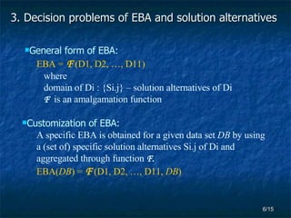 3.  Decision problems of EBA and solution alternatives  General form of EBA: EBA =   F   (D1, D2, …, D11) where domain of Di : {Si.j} – solution alternatives of Di F   is an amalgamation function Customization of EBA: A specific EBA is obtained for a given data set  DB  by using a (set of) specific solution alternatives Si.j of Di and  aggregated through function  F. EBA( DB ) =   F   (D1, D2, …, D11,  DB ) 