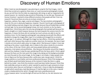 Discovery of Human Emotions
When I took my real photographs I was planning on using for the final images, I don’t
think they turned out as good as these ones so I used my practise photographs instead.
As you can tell from the first slide my original plan did not go as well as I expected to for
several reasons. So I started to play around on Photoshop. As my title was ‘Discovery of
Human Emotions’ I wanted to show different emotions that people will feel. From my
research I found out there are only are six basic emotions of
happiness, sadness, fear, anger, surprise and disgust. The two emotions photographs I
chose for this one is obviously happiness, however I found it hard to get a photograph of
my model looking surprised, disgust, fear and anger because they all looked fake and did
not look legit. So my second photograph shows not much emotion as she has kept a
straight face, I think these were the only two photographs that worked well because her
head is straight on in both however because she leant towards the camera more for the
happiness, it means the faces did not overlap too much and you are able to see her
emotions more. For the happiness photograph I was playing around with the effects and
decided to change the image effect, layer 0, to multiply and changed the no emotion
image, layer 1, to subtract. Although the image has two effects, I think they worked well
with each other because they made one another stand out, for example, the top on layer
1 stands out more which adds colour to image, which I like because it makes it more eye
catching as the colour is quite bright, also it relates to the colour stands for an emotion
as the colour of the top I think is pink, and many people believe pink symbolises
happiness, inner peace and youthfulness. Also because the boarder around the image is
dark and has shadows it stop the eyes wondering off from the faces which I think is good
because the faces are the main point this image so by taking out the background people
are more focused on the actual image. As the image is not simple, it takes people more
time to figure out the faces because after a while your eyes may go weird. I think this
image could be so much better and more professional because I think if the background
was all black would look better because at the moment it looks like there is a glow
behind my model. I also think the emotions could have been better because I think they
look really fake and put on which is what I wanted to avoid but to get someone to show
real emotion when they are not feeling it is really hard. I chose to take the photographs
at night which overall was a bad idea because if I had the light on in the room, it would
create a shadow behind her which I thought look more unprofessional and
messy, however when I turned the light off and out the flash on, her skin became too

 