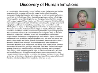 Discovery of Human Emotions
As I mentioned in the other slide, I turned the flash on and the lights out and her face
became too light, as you can tell from this image. For this effect, I turned the
photographs black and white as the lighting was bad so I did not want it to effect the
overall look of the final image. I then decided to only change one layer effect, to get
this I changed the general blending to hue and then played around with the opacity
until I because happy with how it looked and this was the outcome. I think I could have
improved the image overall, firstly I think if I did her makeup, for example contour and
highlight, it would make her facial features stand out more which I think would
definitely have an impact on the image, however when I did do my models makeup
she refused to have her photographs taken and got all moody, which as she did not
understand would have been the best opportunity to take the anger photograph and
she was definitely not faking it. I also think if I was to change the effect on the other
layer would have made a difference as well as it would add more colour to the
image, however I think by just changing one layer effect makes it slightly easier to see
her emotions. Also by changing the photographs to black and white add making one
layer in colour worked well overall because I think if I left the photograph in colour it
would not have the same effect but as the lighting was the main problem the
photograph would not be as professional. Just like the other image, I chose the same
photographs because I think out of the ones I took, these were the best ones overall
because the emotions are different from each other so you can see the change of
them. I think I could have also made her eyes on the other photograph a light blue
just to make faces more defined because when you concentrate more on the blue
eyes you concentrate more on the no emotion face because your eyes are more drawn
to that face so I think even changing her colour eyes to a different colour which would
then draw attention and divert their eyes to the other face as well.

 