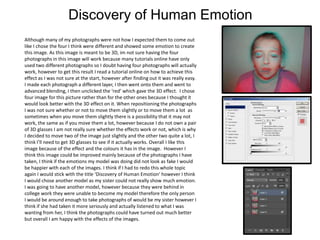 Discovery of Human Emotion
Although many of my photographs were not how I expected them to come out
like I chose the four I think were different and showed some emotion to create
this image. As this image is meant to be 3D, im not sure having the four
photographs in this image will work because many tutorials online have only
used two different photographs so I doubt having four photographs will actually
work, however to get this result I read a tutorial online on how to achieve this
effect as I was not sure at the start, however after finding out it was really easy.
I made each photograph a different layer, I then went onto them and went to
advanced blending, I then unclicked the ‘red’ which gave the 3D effect. I chose
four image for this picture rather than for the other ones because I thought it
would look better with the 3D effect on it. When repositioning the photographs
I was not sure whether or not to move them slightly or to move them a lot as
sometimes when you move them slightly there is a possibility that it may not
work, the same as if you move them a lot, however because I do not own a pair
of 3D glasses I am not really sure whether the effects work or not, which is why
I decided to move two of the image just slightly and the other two quite a lot, I
think I’ll need to get 3D glasses to see if it actually works. Overall I like this
image because of the effect and the colours it has in the image. However I
think this image could be improved mainly because of the photographs I have
taken, I think if the emotions my model was doing did not look as fake I would
be happier with each of the images. I think if I had to redo this whole topic
again I would stick with the title ‘Discovery of Human Emotion’ however I think
I would chose another model as my sister could not really show much emotion.
I was going to have another model, however because they were behind in
college work they were unable to become my model therefore the only person
I would be around enough to take photographs of would be my sister however I
think if she had taken it more seriously and actually listened to what I was
wanting from her, I think the photographs could have turned out much better
but overall I am happy with the effects of the images.

 