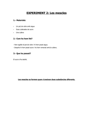 EXPERIMENT 2: Les mescles

1.- Materials:


-   Un pot de vidre amb aigua
-   Dues cullerades de sucre
-   Una cullera


2.- Com ho hem fet?


- Hem agafat el pot de vidre i hi hem posat aigua.
- Desprès hi hem posat sucre i ho hem remenat amb la cullera.


3.- Que ha passat?


El sucre s’ha desfet.




       Les mescles es formen quan s’uneixen dues substàncies diferents.
 