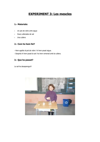 EXPERIMENT 3: Les mescles


1.- Materials:


-   Un pot de vidre amb aigua
-   Dues cullerades de sal
-   Una cullera


2.- Com ho hem fet?


- Hem agafat el pot de vidre i hi hem posat aigua.
- Desprès hi hem posat la sal i ho hem remenat amb la cullera.


3.- Que ha passat?


La sal ha desaparegut!!
 
