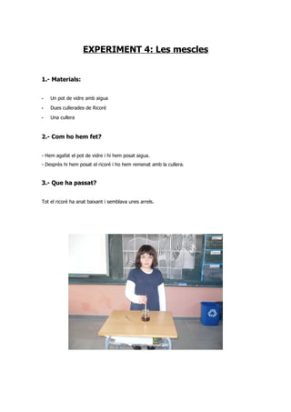 EXPERIMENT 4: Les mescles


1.- Materials:


-   Un pot de vidre amb aigua
-   Dues cullerades de Ricoré
-   Una cullera


2.- Com ho hem fet?


- Hem agafat el pot de vidre i hi hem posat aigua.
- Desprès hi hem posat el ricoré i ho hem remenat amb la cullera.


3.- Que ha passat?


Tot el ricoré ha anat baixant i semblava unes arrels.
 