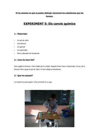 Hi ha mescles en què es poden distingir clarament les substàncies que les
                                            formen.



             EXPERIMENT 5: Els canvis químics


1.- Materials:


-    Un pot de vidre
-    Una llimona
-    Un ganivet
-    Un exprimidor
-    Dues cullerades de bicarbonat


2.- Com ho hem fet?


Hem agafat la llimona i l’hem tallat per la meitat. Desprès l’hem ficat a l’exprimidor. El suc de la
llimona l’hem posat al pot de vidre i hi hem afegit el bicarbonat.


3.- Que ha passat?


La mescla ha anat pujant i s’ha convertit en un gas.
 