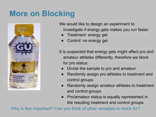 More on Blocking 
We would like to design an experiment to 
investigate if energy gels makes you run faster: 
● Treatment: energy gel 
● Control: no energy gel 
It is suspected that energy gels might affect pro and 
amateur athletes differently, therefore we block 
for pro status: 
● Divide the sample to pro and amateur 
● Randomly assign pro athletes to treatment and 
control groups 
● Randomly assign amateur athletes to treatment 
and control groups 
● Pro/amateur status is equally represented in 
the resulting treatment and control groups 
Why is this important? Can you think of other variables to block for? 
 
