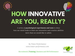 HOW INNOVATIVE
ARE YOU, REALLY?
By Timeo Performance
www.timeo-performance.com
A series of psychological experiments and tests to show
how our mind tends to limit our innovative and creative abilities
more than we would like to admit.
Recruitment | Training | Business and HR Performance
 