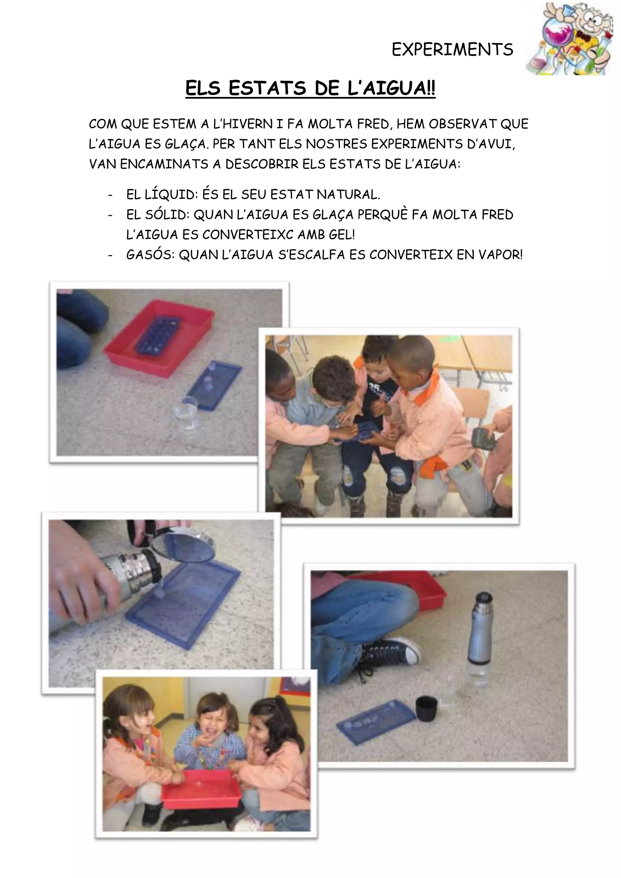 EXPERIMENTS

              ELS ESTATS DE L’AIGUA!!
COM QUE ESTEM A L’HIVERN I FA MOLTA FRED, HEM OBSERVAT QUE
L’AIGUA ES GLAÇA. PER TANT ELS NOSTRES EXPERIMENTS D’AVUI,
VAN ENCAMINATS A DESCOBRIR ELS ESTATS DE L’AIGUA:

  -   EL LÍQUID: ÉS EL SEU ESTAT NATURAL.
  -   EL SÓLID: QUAN L’AIGUA ES GLAÇA PERQUÈ FA MOLTA FRED
      L’AIGUA ES CONVERTEIXC AMB GEL!
  -   GASÓS: QUAN L’AIGUA S’ESCALFA ES CONVERTEIX EN VAPOR!
 