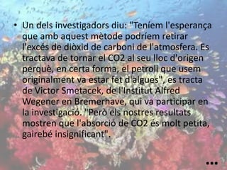 • Un dels investigadors diu: "Teníem l'esperança
que amb aquest mètode podríem retirar
l'excés de diòxid de carboni de l'atmosfera. Es
tractava de tornar el CO2 al seu lloc d'origen
perquè, en certa forma, el petroli que usem
originalment va estar fet d'algues", es tracta
de Victor Smetacek, de l'Institut Alfred
Wegener en Bremerhave, qui va participar en
la investigació. "Però els nostres resultats
mostren que l'absorció de CO2 és molt petita,
gairebé insignificant".
…
 