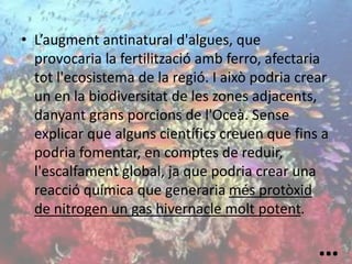 • L’augment antinatural d'algues, que
provocaria la fertilització amb ferro, afectaria
tot l'ecosistema de la regió. I això podria crear
un en la biodiversitat de les zones adjacents,
danyant grans porcions de l'Oceà. Sense
explicar que alguns científics creuen que fins a
podria fomentar, en comptes de reduir,
l'escalfament global, ja que podria crear una
reacció química que generaria més protòxid
de nitrogen un gas hivernacle molt potent.
…
 