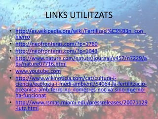 LINKS UTILITZATS
• http://es.wikipedia.org/wiki/Fertilizaci%C3%B3n_con_
hierro
• http://neofronteras.com/?p=1760
• http://neofronteras.com/?p=1043
• http://www.nature.com/nature/journal/v457/n7229/a
bs/nature07716.html
• www.youtube.com
• http://www.wikinoticia.com/cat/cultura-i-
ciencia/ecologia-i-medi-ambient/54064-la-fertilitzacio-
oceanica-amb-ferro-no-nomes-es-nociva-sino-que-no-
ha-funcionat
• http://www.rsmas.miami.edu/pressreleases/20071129
-lutz.html
 