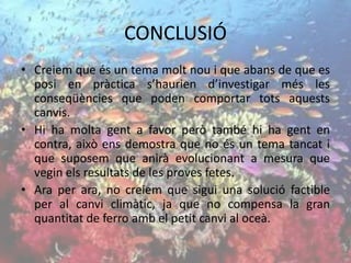CONCLUSIÓ
• Creiem que és un tema molt nou i que abans de que es
posi en pràctica s’haurien d’investigar més les
conseqüències que poden comportar tots aquests
canvis.
• Hi ha molta gent a favor però també hi ha gent en
contra, això ens demostra que no és un tema tancat i
que suposem que anirà evolucionant a mesura que
vegin els resultats de les proves fetes.
• Ara per ara, no creiem que sigui una solució factible
per al canvi climàtic, ja que no compensa la gran
quantitat de ferro amb el petit canvi al oceà.
 
