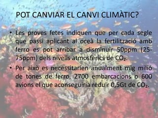 POT CANVIAR EL CANVI CLIMÀTIC?
• Les proves fetes indiquen que per cada segle
que passi aplicant al oceà la fertilització amb
ferro es pot arribar a disminuir 50ppm (25-
75ppm) dels nivells atmosfèrics de CO₂.
• Per això es necessitarien anualment mig milió
de tones de ferro, 2700 embarcacions o 600
avions el que aconseguiria reduir 0,5Gt de CO₂.
 