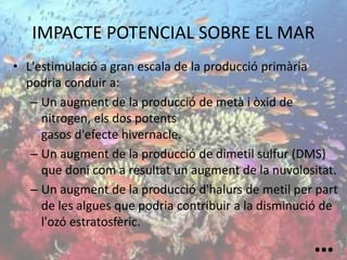 IMPACTE POTENCIAL SOBRE EL MAR
• L'estimulació a gran escala de la producció primària
podria conduir a:
– Un augment de la producció de metà i òxid de
nitrogen, els dos potents
gasos d'efecte hivernacle.
– Un augment de la producció de dimetil sulfur (DMS)
que doni com a resultat un augment de la nuvolositat.
– Un augment de la producció d'halurs de metil per part
de les algues que podria contribuir a la disminució de
l'ozó estratosfèric.
…
 