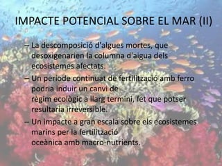 – La descomposició d'algues mortes, que
desoxigenarien la columna d'aigua dels
ecosistemes afectats.
– Un període continuat de fertilització amb ferro
podria induir un canvi de
règim ecològic a llarg termini, fet que potser
resultaria irreversible.
– Un impacte a gran escala sobre els ecosistemes
marins per la fertilització
oceànica amb macro-nutrients.
IMPACTE POTENCIAL SOBRE EL MAR (II)
 