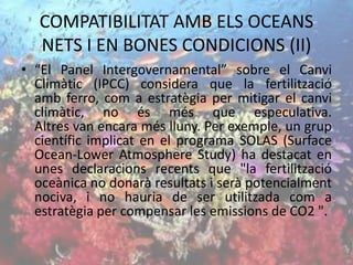 COMPATIBILITAT AMB ELS OCEANS
NETS I EN BONES CONDICIONS (II)
• “El Panel Intergovernamental” sobre el Canvi
Climàtic (IPCC) considera que la fertilització
amb ferro, com a estratègia per mitigar el canvi
climàtic, no és més que especulativa.
Altres van encara més lluny. Per exemple, un grup
científic implicat en el programa SOLAS (Surface
Ocean-Lower Atmosphere Study) ha destacat en
unes declaracions recents que "la fertilització
oceànica no donarà resultats i serà potencialment
nociva, i no hauria de ser utilitzada com a
estratègia per compensar les emissions de CO2 ".
 