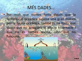 MÉS DADES…
• Per molt que moltes fonts diguin que la
fertilització oceànica suposa una gran millora
per la fauna oceànica, també hi ha fonts que
diuen que no arreglarà el efecte hivernacle i
que no és només nociva, sinó que no
funciona.
…
 