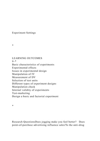 Experiment Settings
*
LEARNING OUTCOMES
9–*
Basic characteristics of experiments
Experimental effects
Issues in experimental design
Manipulation of IV
Measurement of DV
Selection of test units
Different types of experiment designs
Manipulation check
Internal validity of experiments
Test-marketing
Design a basic and factorial experiment
*
Research QuestionsDoes jogging make you feel better? Does
point-of-purchase advertising influence sales?Is the anti-drug
 