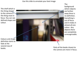 Use this slide to annotate your best image
The shelf which is
the thing closest
to the camera is
the thing most in
focus. You can see
defined shape and
colour.
Parts of the books closest to
the camera are more in focus.
Colours and shape
definition starts to
fade at the
second row of
books.
The
background
where objects
are further
away there is
no definition.
Everything is
out of focus
and it makes it
almost all one
colour. Any
objects there
are completely
unrecognisable.
 