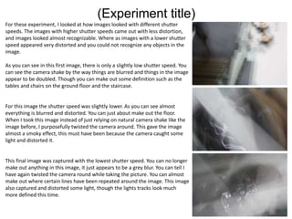 (Experiment title)
For these experiment, I looked at how images looked with different shutter
speeds. The images with higher shutter speeds came out with less distortion,
and images looked almost recognizable. Where as images with a lower shutter
speed appeared very distorted and you could not recognize any objects in the
image.
As you can see in this first image, there is only a slightly low shutter speed. You
can see the camera shake by the way things are blurred and things in the image
appear to be doubled. Though you can make out some definition such as the
tables and chairs on the ground floor and the staircase.
For this image the shutter speed was slightly lower. As you can see almost
everything is blurred and distorted. You can just about make out the floor.
When I took this image instead of just relying on natural camera shake like the
image before, I purposefully twisted the camera around. This gave the image
almost a smoky effect, this must have been because the camera caught some
light and distorted it.
This final image was captured with the lowest shutter speed. You can no longer
make out anything in this image, it just appears to be a grey blur. You can tell I
have again twisted the camera round while taking the picture. You can almost
make out where certain lines have been repeated around the image. This image
also captured and distorted some light, though the lights tracks look much
more defined this time.
 
