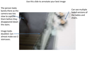Use this slide to annotate your best image
Image looks
doubled. Can
almost make out 2
staircases.
The person looks
barely there as the
camera was too
slow to capture
them before they
disappeared down
the stairs.
Can see multiple
faded versions of
the tables and
chairs.
 