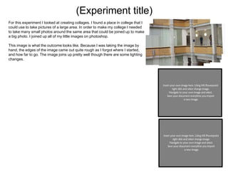(Experiment title)
For this experiment I looked at creating collages. I found a place in college that I
could use to take pictures of a large area. In order to make my college I needed
to take many small photos around the same area that could be joined up to make
a big photo. I joined up all of my little images on photoshop.
This image is what the outcome looks like. Because I was taking the image by
hand, the edges of the image came out quite rough as I forgot where I started,
and how far to go. The image joins up pretty well though there are some lighting
changes.
 
