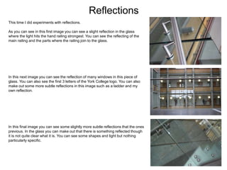 Reflections
This time I did experiments with reflections.
As you can see in this first image you can see a slight reflection in the glass
where the light hits the hand railing strongest. You can see the reflecting of the
main railing and the parts where the railing join to the glass.
In this next image you can see the reflection of many windows in this piece of
glass. You can also see the first 3 letters of the York College logo. You can also
make out some more subtle reflections in this image such as a ladder and my
own reflection.
In this final image you can see some slightly more subtle reflections that the ones
previous. In the glass you can make out that there is something reflected though
it is not quite clear what it is. You can see some shapes and light but nothing
particularly specific.
 