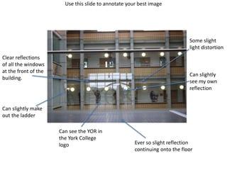 Use this slide to annotate your best image
Clear reflections
of all the windows
at the front of the
building.
Can see the YOR in
the York College
logo Ever so slight reflection
continuing onto the floor
Can slightly
see my own
reflection
Can slightly make
out the ladder
Some slight
light distortion
 