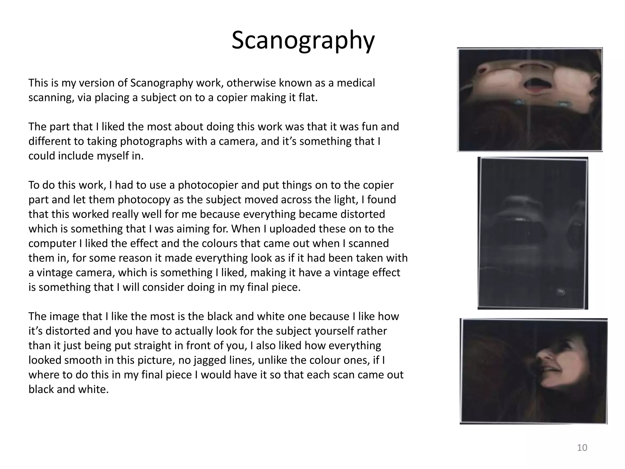 Scanography
This is my version of Scanography work, otherwise known as a medical
scanning, via placing a subject on to a copier making it flat.
The part that I liked the most about doing this work was that it was fun and
different to taking photographs with a camera, and it’s something that I
could include myself in.
To do this work, I had to use a photocopier and put things on to the copier
part and let them photocopy as the subject moved across the light, I found
that this worked really well for me because everything became distorted
which is something that I was aiming for. When I uploaded these on to the
computer I liked the effect and the colours that came out when I scanned
them in, for some reason it made everything look as if it had been taken with
a vintage camera, which is something I liked, making it have a vintage effect
is something that I will consider doing in my final piece.
The image that I like the most is the black and white one because I like how
it’s distorted and you have to actually look for the subject yourself rather
than it just being put straight in front of you, I also liked how everything
looked smooth in this picture, no jagged lines, unlike the colour ones, if I
where to do this in my final piece I would have it so that each scan came out
black and white.

10

 