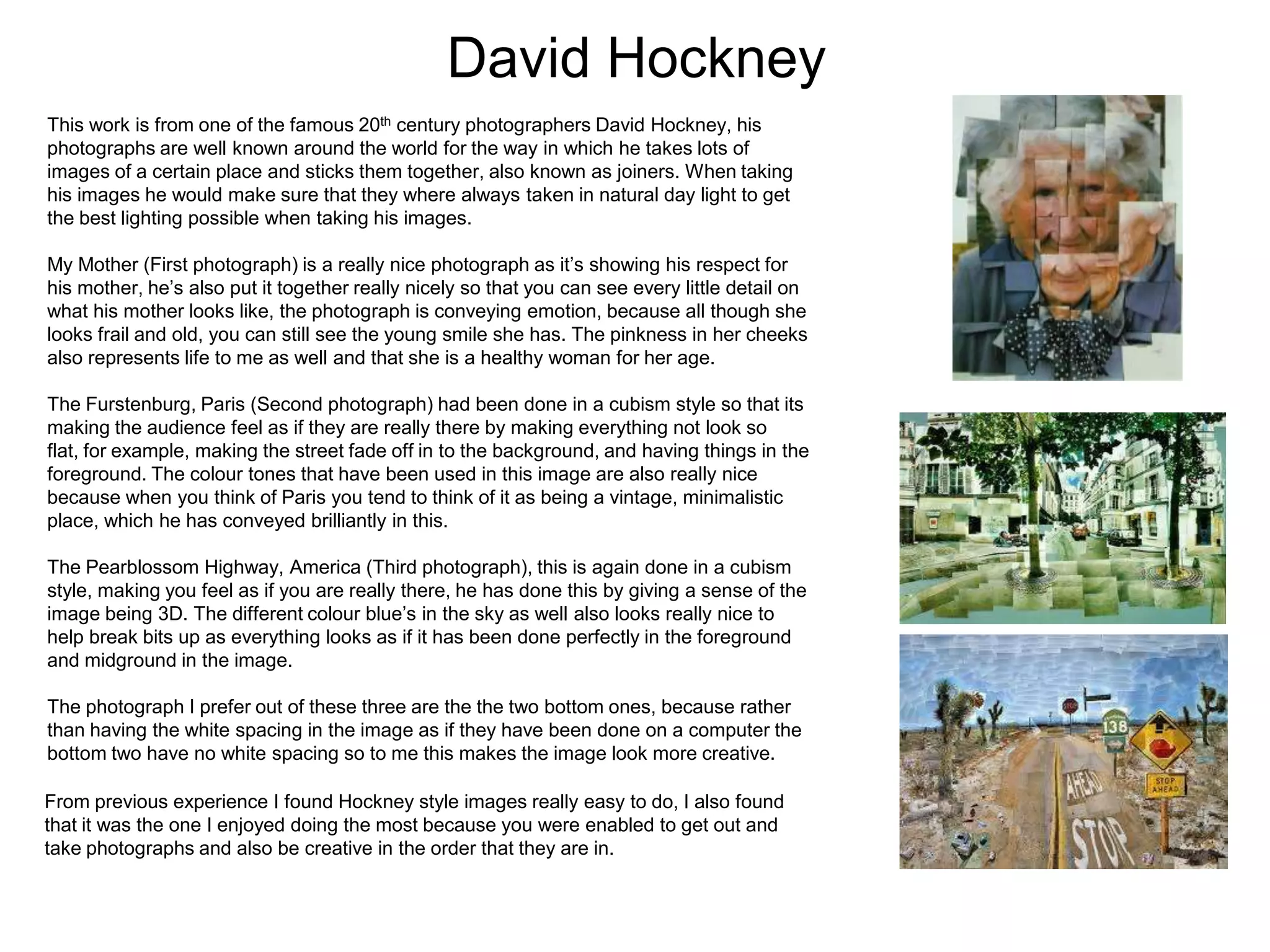 David Hockney
This work is from one of the famous 20th century photographers David Hockney, his
photographs are well known around the world for the way in which he takes lots of
images of a certain place and sticks them together, also known as joiners. When taking
his images he would make sure that they where always taken in natural day light to get
the best lighting possible when taking his images.
My Mother (First photograph) is a really nice photograph as it’s showing his respect for
his mother, he’s also put it together really nicely so that you can see every little detail on
what his mother looks like, the photograph is conveying emotion, because all though she
looks frail and old, you can still see the young smile she has. The pinkness in her cheeks
also represents life to me as well and that she is a healthy woman for her age.
The Furstenburg, Paris (Second photograph) had been done in a cubism style so that its
making the audience feel as if they are really there by making everything not look so
flat, for example, making the street fade off in to the background, and having things in the
foreground. The colour tones that have been used in this image are also really nice
because when you think of Paris you tend to think of it as being a vintage, minimalistic
place, which he has conveyed brilliantly in this.

The Pearblossom Highway, America (Third photograph), this is again done in a cubism
style, making you feel as if you are really there, he has done this by giving a sense of the
image being 3D. The different colour blue’s in the sky as well also looks really nice to
help break bits up as everything looks as if it has been done perfectly in the foreground
and midground in the image.
The photograph I prefer out of these three are the the two bottom ones, because rather
than having the white spacing in the image as if they have been done on a computer the
bottom two have no white spacing so to me this makes the image look more creative.
From previous experience I found Hockney style images really easy to do, I also found
that it was the one I enjoyed doing the most because you were enabled to get out and
take photographs and also be creative in the order that they are in.

 