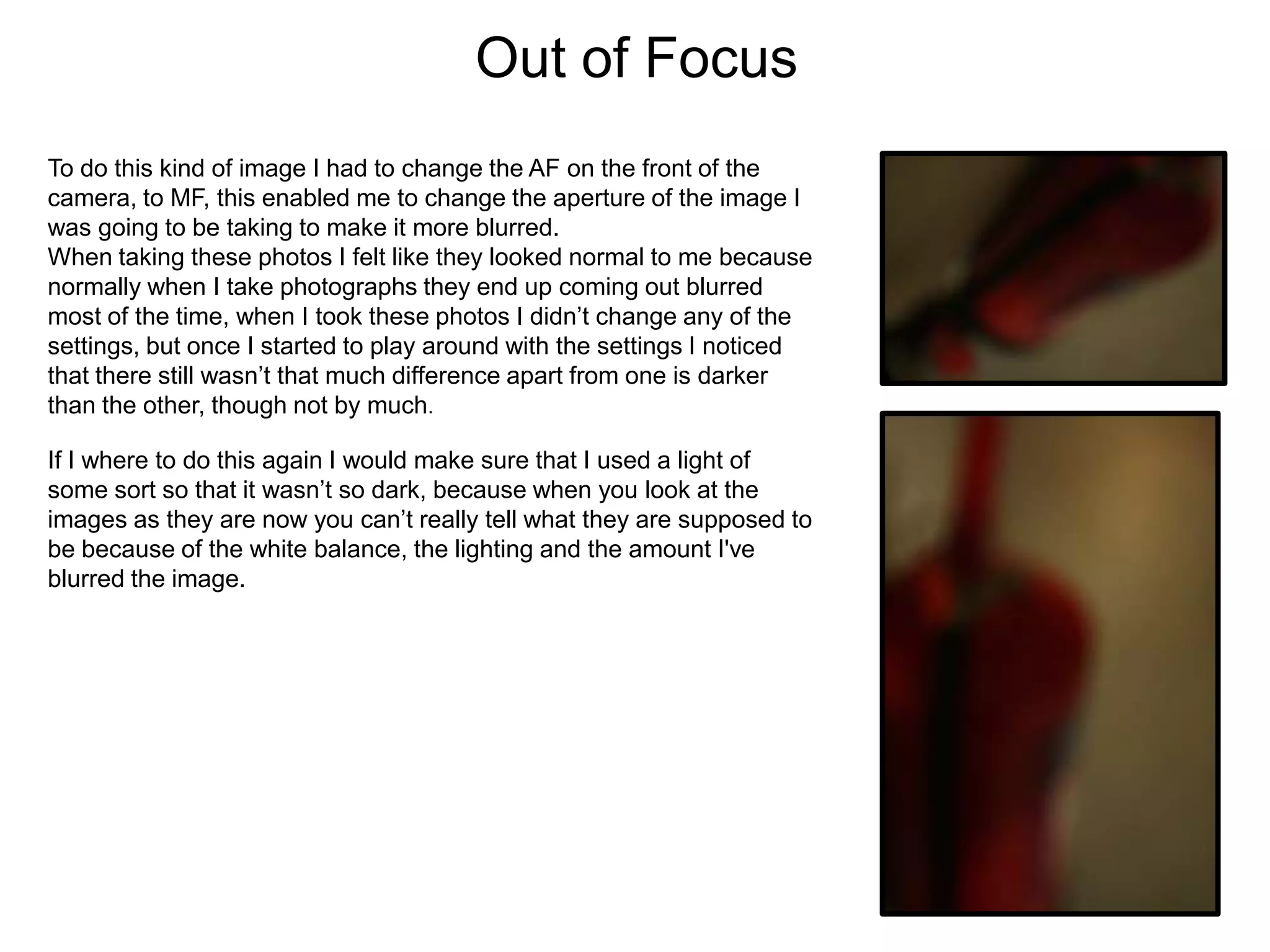 Out of Focus
To do this kind of image I had to change the AF on the front of the
camera, to MF, this enabled me to change the aperture of the image I
was going to be taking to make it more blurred.
When taking these photos I felt like they looked normal to me because
normally when I take photographs they end up coming out blurred
most of the time, when I took these photos I didn’t change any of the
settings, but once I started to play around with the settings I noticed
that there still wasn’t that much difference apart from one is darker
than the other, though not by much.
If I where to do this again I would make sure that I used a light of
some sort so that it wasn’t so dark, because when you look at the
images as they are now you can’t really tell what they are supposed to
be because of the white balance, the lighting and the amount I've
blurred the image.

 