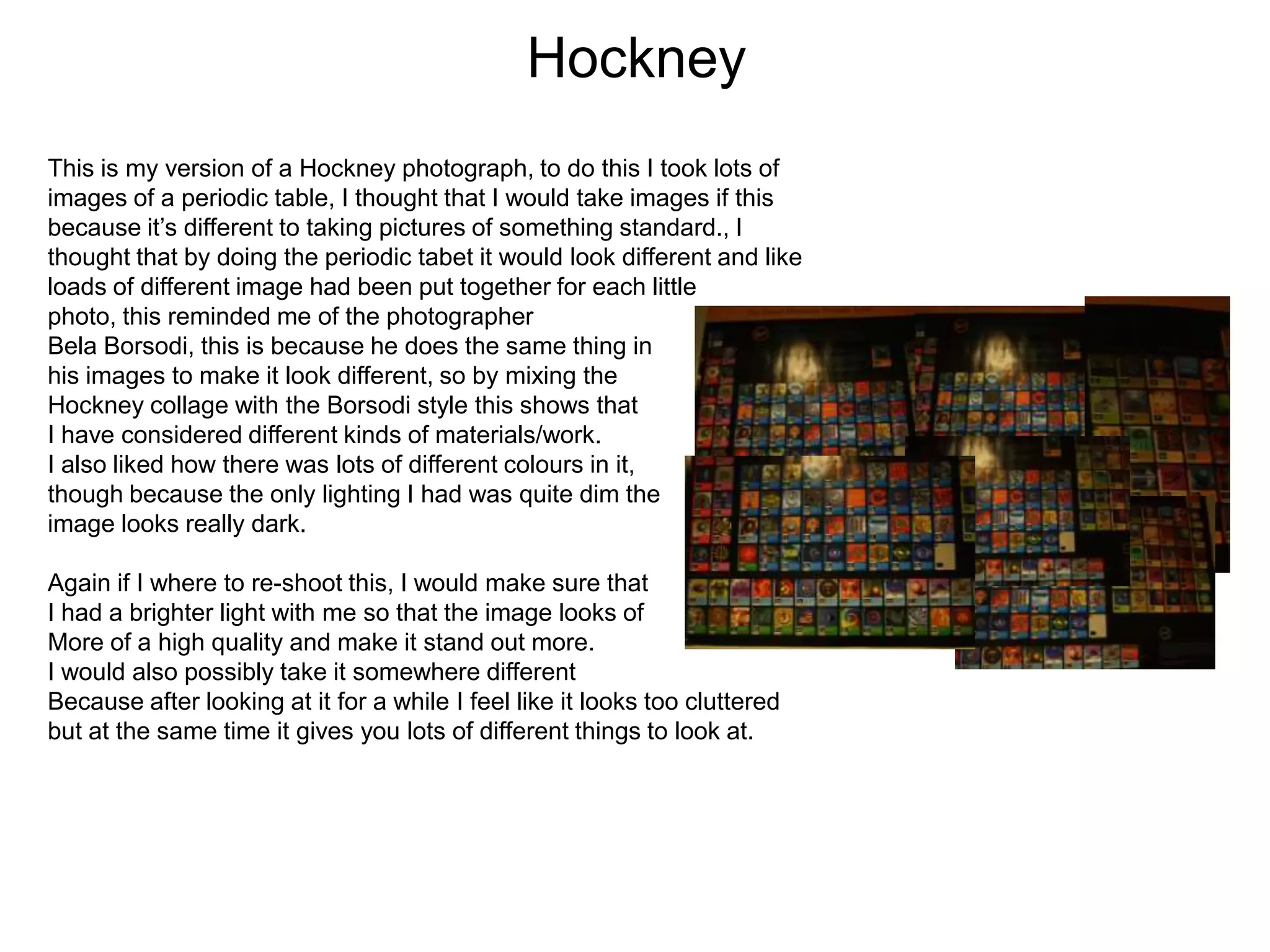 Hockney
This is my version of a Hockney photograph, to do this I took lots of
images of a periodic table, I thought that I would take images if this
because it’s different to taking pictures of something standard., I
thought that by doing the periodic tabet it would look different and like
loads of different image had been put together for each little
photo, this reminded me of the photographer
Bela Borsodi, this is because he does the same thing in
his images to make it look different, so by mixing the
Hockney collage with the Borsodi style this shows that
I have considered different kinds of materials/work.
I also liked how there was lots of different colours in it,
though because the only lighting I had was quite dim the
image looks really dark.
Again if I where to re-shoot this, I would make sure that
I had a brighter light with me so that the image looks of
More of a high quality and make it stand out more.
I would also possibly take it somewhere different
Because after looking at it for a while I feel like it looks too cluttered
but at the same time it gives you lots of different things to look at.

 
