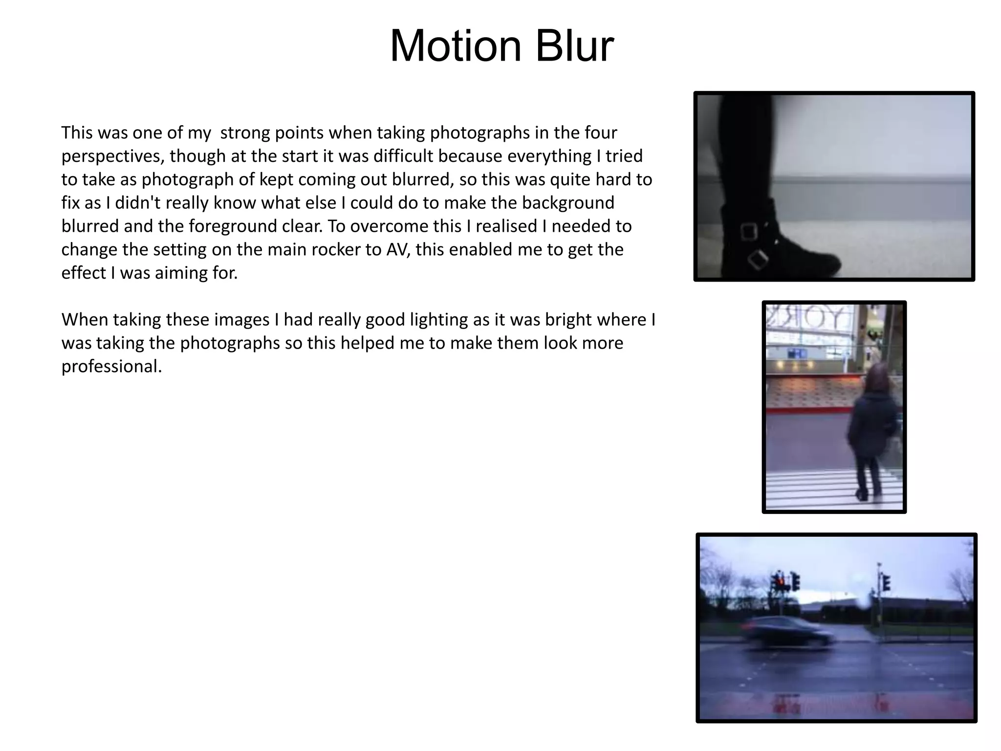 Motion Blur
This was one of my strong points when taking photographs in the four
perspectives, though at the start it was difficult because everything I tried
to take as photograph of kept coming out blurred, so this was quite hard to
fix as I didn't really know what else I could do to make the background
blurred and the foreground clear. To overcome this I realised I needed to
change the setting on the main rocker to AV, this enabled me to get the
effect I was aiming for.
When taking these images I had really good lighting as it was bright where I
was taking the photographs so this helped me to make them look more
professional.

 