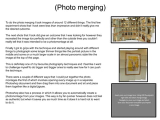 (Photo merging)
To do the photo merging I took images of around 12 different things. The first few
experiment shots that I took were less than impressive and didn’t really give me
the desired outcome.
The next shots that I took did give an outcome that I was looking for however they
recreated the image too perfectly and other than the outside lines you couldn’t
really tell that it was intended to be a photomontage at all.
Finally I got to grips with the technique and started playing around with different
things to photograph some longer thinner things like the portrait picture in the
middle and some on a much larger scale in an almost panoramic style like the
image at the top of the page.
This is definitely one of my favourite photography techniques and I feel like I want
to challenge myself to do bigger and bigger ones to really see how far I can push
the technique.
There were a couple of different ways that I could put together the photo
montages the first of which involves opening every image up in a separate
Photoshop document and then drag them into one document and sit and piece
them together like a digital jigsaw.

Photoshop also has a process in which It allows you to automatically create a
photomontage from your images. This way is by far quicker however does not feel
as authentic but when it saves you as much time as it does it is hard not to want
to do it.

 