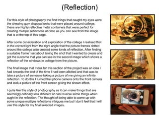 (Reflection)
For this style of photography the first things that caught my eyes were
the chewing gum disposal units that were placed around college,
these are highly reflective metal containers that were perfect for
creating multiple reflections at once as you can see from the image
that is at the top of this page.
After some consideration and exploration of the college I realised that
in the correct light from the right angle that the picture frames dotted
around the college also created some kinds of reflection. After finding
a suitable frame I set about taking the shot that I wanted to create and
got the outcome that you can see in the second image which shows a
reflection of the windows in college from the picture.
The final image that I took for this section of the project was an idea I
had towards the end of the time I had been allotted and that was to
take a picture of someone taking a picture of me giving an infinite
reflection. To do this I turned the iphone camera onto the front camera
and took a picture of the front screen giving the shown effect.
I quite like this style of photography as it can make things that are
seemingly ordinary look different or can reverse some things when
aught in the reflection. The thought of being able to come up with
some unique multiple reflections intrigues me but I don’t feel that I will
use this style for my final selected images.

 