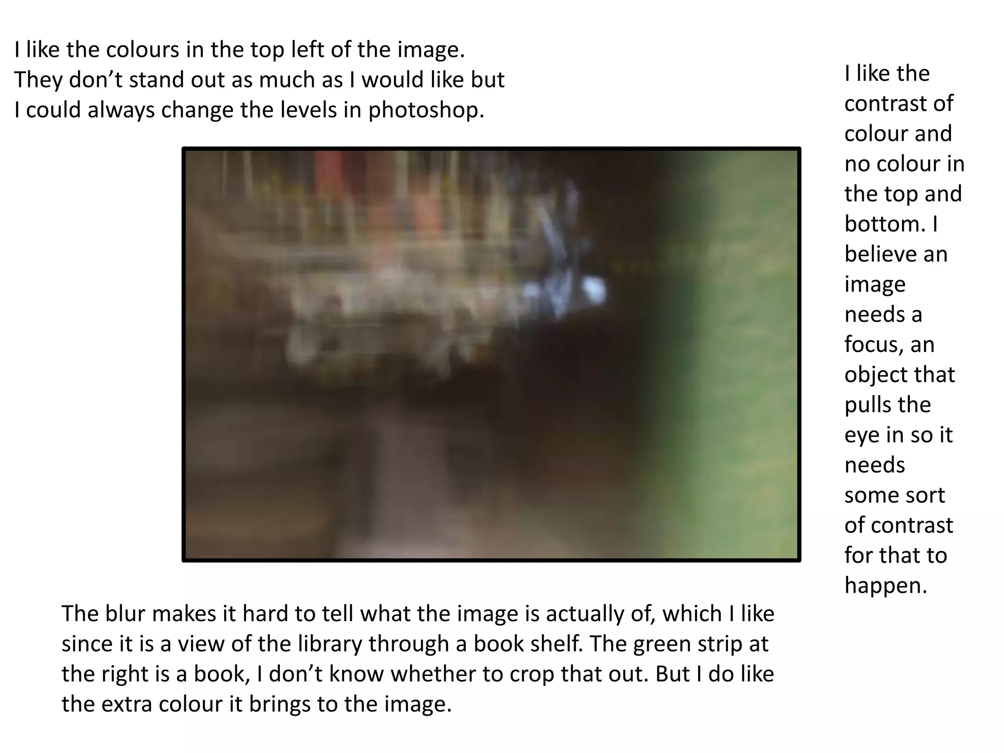 I like the colours in the top left of the image.
They don’t stand out as much as I would like but
I could always change the levels in photoshop.

The blur makes it hard to tell what the image is actually of, which I like
since it is a view of the library through a book shelf. The green strip at
the right is a book, I don’t know whether to crop that out. But I do like
the extra colour it brings to the image.

I like the
contrast of
colour and
no colour in
the top and
bottom. I
believe an
image
needs a
focus, an
object that
pulls the
eye in so it
needs
some sort
of contrast
for that to
happen.

 