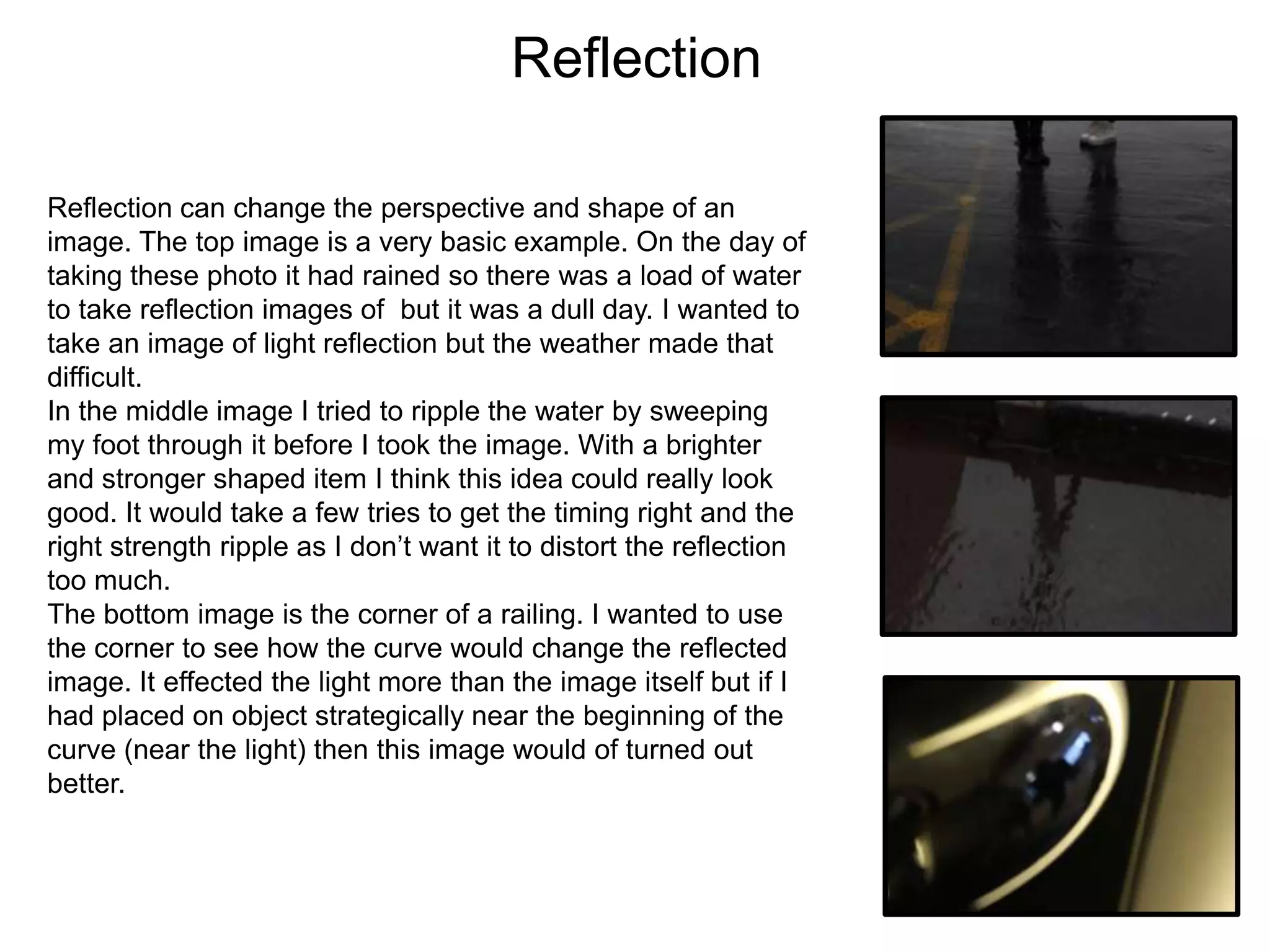Reflection
Reflection can change the perspective and shape of an
image. The top image is a very basic example. On the day of
taking these photo it had rained so there was a load of water
to take reflection images of but it was a dull day. I wanted to
take an image of light reflection but the weather made that
difficult.
In the middle image I tried to ripple the water by sweeping
my foot through it before I took the image. With a brighter
and stronger shaped item I think this idea could really look
good. It would take a few tries to get the timing right and the
right strength ripple as I don’t want it to distort the reflection
too much.
The bottom image is the corner of a railing. I wanted to use
the corner to see how the curve would change the reflected
image. It effected the light more than the image itself but if I
had placed on object strategically near the beginning of the
curve (near the light) then this image would of turned out
better.

 