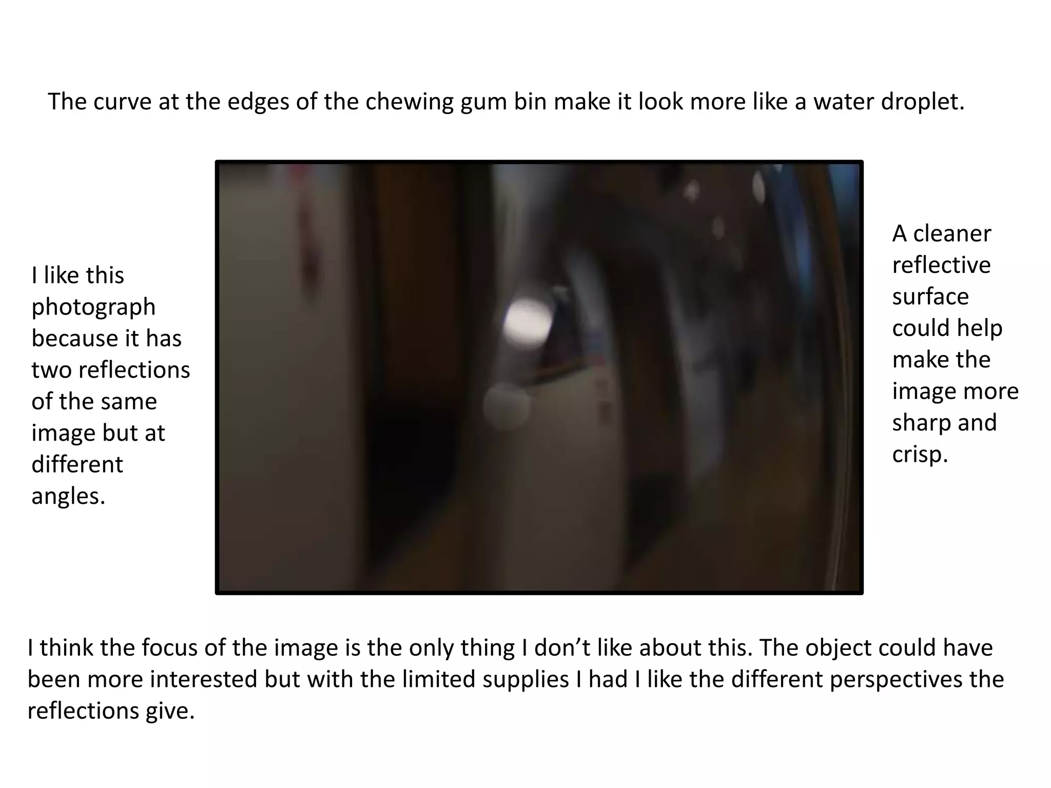 The curve at the edges of the chewing gum bin make it look more like a water droplet.

I like this
photograph
because it has
two reflections
of the same
image but at
different
angles.

A cleaner
reflective
surface
could help
make the
image more
sharp and
crisp.

I think the focus of the image is the only thing I don’t like about this. The object could have
been more interested but with the limited supplies I had I like the different perspectives the
reflections give.

 