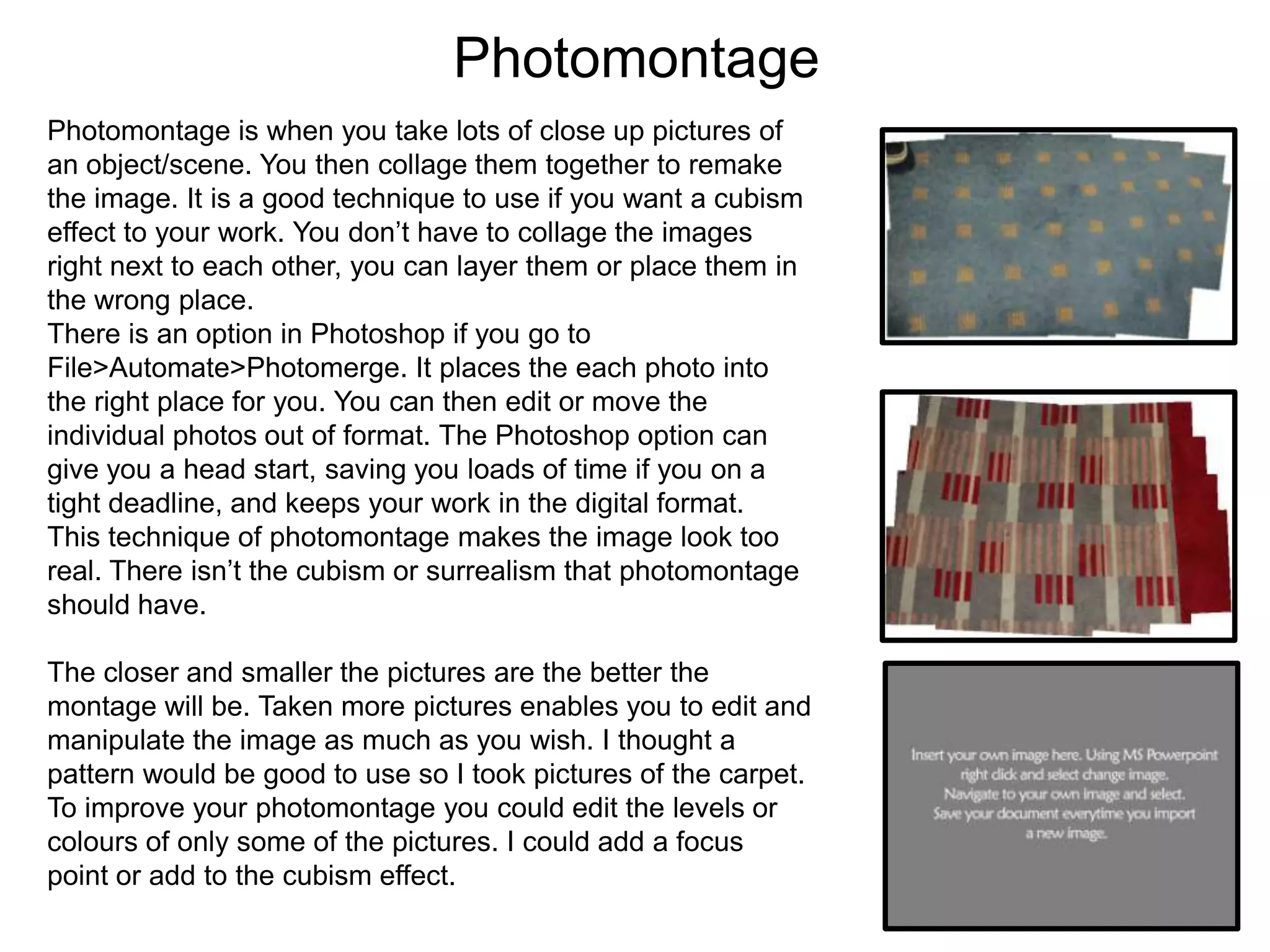 Photomontage
Photomontage is when you take lots of close up pictures of
an object/scene. You then collage them together to remake
the image. It is a good technique to use if you want a cubism
effect to your work. You don’t have to collage the images
right next to each other, you can layer them or place them in
the wrong place.
There is an option in Photoshop if you go to
File>Automate>Photomerge. It places the each photo into
the right place for you. You can then edit or move the
individual photos out of format. The Photoshop option can
give you a head start, saving you loads of time if you on a
tight deadline, and keeps your work in the digital format.
This technique of photomontage makes the image look too
real. There isn’t the cubism or surrealism that photomontage
should have.
The closer and smaller the pictures are the better the
montage will be. Taken more pictures enables you to edit and
manipulate the image as much as you wish. I thought a
pattern would be good to use so I took pictures of the carpet.
To improve your photomontage you could edit the levels or
colours of only some of the pictures. I could add a focus
point or add to the cubism effect.

 