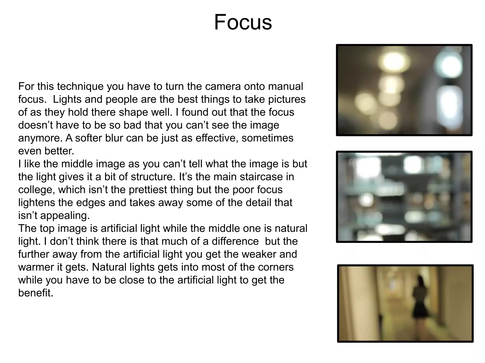Focus
For this technique you have to turn the camera onto manual
focus. Lights and people are the best things to take pictures
of as they hold there shape well. I found out that the focus
doesn’t have to be so bad that you can’t see the image
anymore. A softer blur can be just as effective, sometimes
even better.
I like the middle image as you can’t tell what the image is but
the light gives it a bit of structure. It’s the main staircase in
college, which isn’t the prettiest thing but the poor focus
lightens the edges and takes away some of the detail that
isn’t appealing.
The top image is artificial light while the middle one is natural
light. I don’t think there is that much of a difference but the
further away from the artificial light you get the weaker and
warmer it gets. Natural lights gets into most of the corners
while you have to be close to the artificial light to get the
benefit.

 