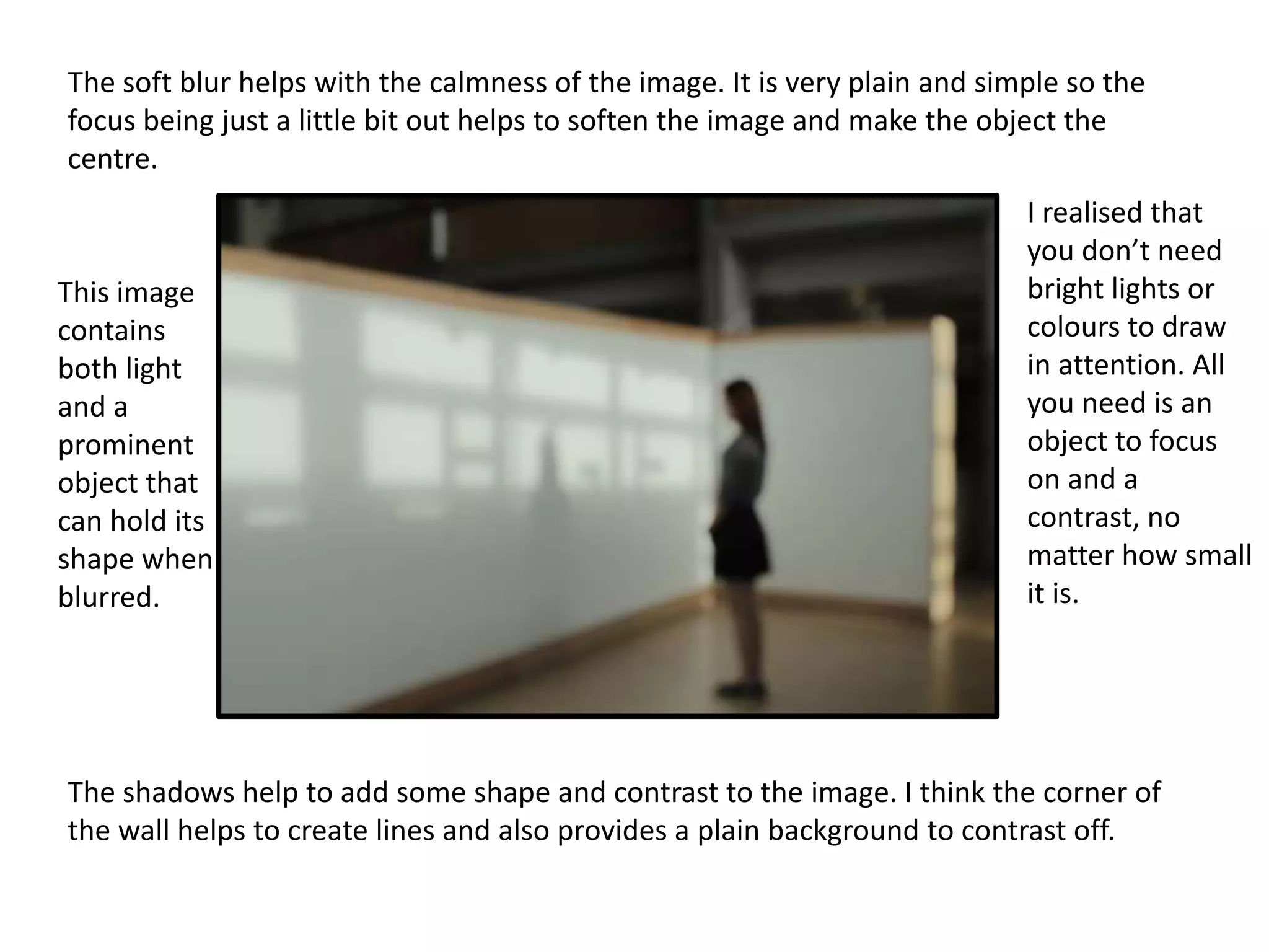 The soft blur helps with the calmness of the image. It is very plain and simple so the
focus being just a little bit out helps to soften the image and make the object the
centre.

This image
contains
both light
and a
prominent
object that
can hold its
shape when
blurred.

I realised that
you don’t need
bright lights or
colours to draw
in attention. All
you need is an
object to focus
on and a
contrast, no
matter how small
it is.

The shadows help to add some shape and contrast to the image. I think the corner of
the wall helps to create lines and also provides a plain background to contrast off.

 