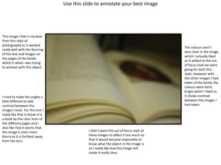 Use this slide to annotate your best image
This image I feel is my best
from this style of
photography as it worked
really well with the blurring
of the text and images on
the pages of the books
which is what I was trying
to achieve with this object.
The colours aren’t
very clear in the image
which I actually liked
as it added to the out
of focus look we were
going for with this
style. However with
the other images I had
taken of the books the
colours were fairly
bright which I liked as
it shows contrast
between the images I
had taken.
I tried to make the angles a
little different to add
contrast between the
images I took. For this one I
really like that it shows it is
a book by the clear lines of
the different pages and I
also like that it seems that
the image is even more
blurry as it is furthest away
from the lens.
I didn’t want the out of focus style of
these images to effect it too much so
that it would become impossible to
know what the object in the image is
so I really like that this image still
made it really clear.
 